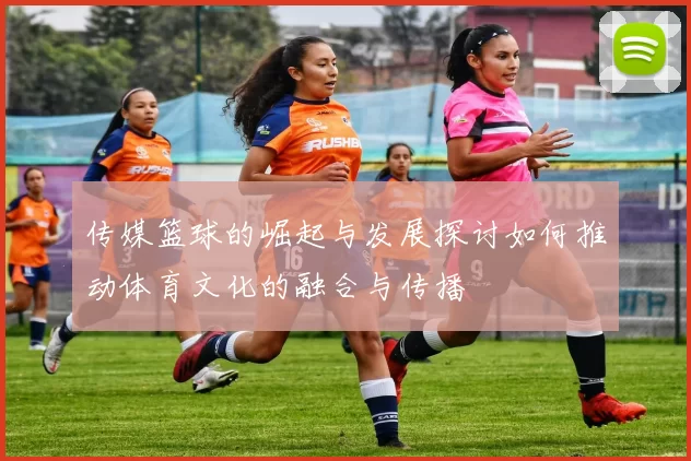 传媒篮球的崛起与发展探讨如何推动体育文化的融合与传播