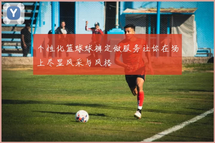 个性化篮球球裤定做服务让你在场上尽显风采与风格