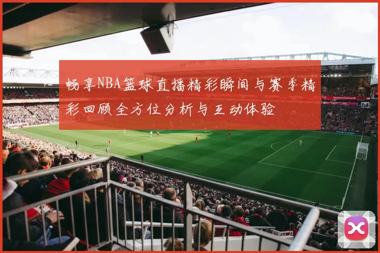 畅享NBA篮球直播精彩瞬间与赛季精彩回顾全方位分析与互动体验