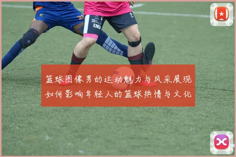 篮球图像男的运动魅力与风采展现如何影响年轻人的篮球热情与文化传播
